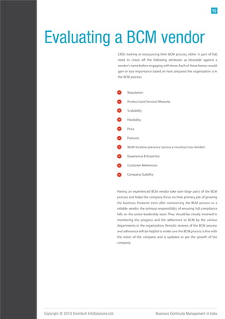 15




Evaluating a BCM vendor
                                               CXOs looking at outsourcing their BCM process, either in part of full,
                                               need to check off the following attributes as ‘desirable’ against a
                                               vendor’s name before engaging with them. Each of these factors would
                                               gain or lose importance based on how prepared the organization is in
                                               the BCM process.



                                                      Reputation

                                                      Product (and Service) Maturity

                                                      Scalability

                                                      Flexibility

                                                      Price

                                                      Features

                                                      Multi location presence (across a country/cross-border)

                                                      Experience & Expertise

                                                      Customer References

                                                      Company Stability



                                               Having an experienced BCM vendor take over large parts of the BCM
                                               process and helps the company focus on their primary job of growing
                                               the business. However even after outsourcing the BCM process to a
                                               reliable vendor, the primary responsibility of ensuring full compliance
                                               falls on the senior leadership team. They should be closely involved in
                                               monitoring the progress and the adherence to BCM by the various
                                               departments in the organization. Periodic reviews of the BCM process
                                               and adherence will be helpful to make sure the BCM process is line with
                                               the vision of the company and is updated as per the growth of the
                                               company.




Copyright © 2010 Omnitech InfoSolutions Ltd.                              Business Continuity Management in India
 
