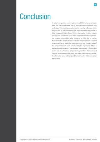 16




Conclusion
                                               In today’s competitive world, implementing BCM is no longer a ‘nice to
                                               have’ but is a ‘must to have’ part of doing business. Companies that
                                               understand this changing paradigm are the ones that will survive in the
                                               long run and be in business long after their competitors are gone. In a
                                               2002 study published by Oxford Metrica that studied the shifts in share
                                               prices due to crisis events found there was a 40% chance of experienc-
                                               ing negative shareholder value compared to 30% due to market
                                               fluctuations. The study further shows that management of the crisis and
                                               its aftermath by the leadership team determines how the share price of
                                               the company bounces back. Unfortunately, the importance of BCM is
                                               well understood, only once the company goes through a disaster and
                                               comes out of it. However, companies may not have the luxury and
                                               capacity to survive such an acid test and realize the importance of BCM.
                                               It makes better sense to be prepared than sorry, as the stakes of inaction
                                               are too high.




Copyright © 2010 Omnitech InfoSolutions Ltd.                               Business Continuity Management in India
 