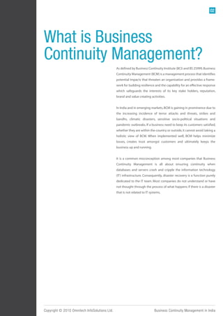 02




What is Business
Continuity Management?
                                               As defined by Business Continuity Institute (BCI) and BS 25999, Business
                                               Continuity Management (BCM) is a management process that identifies
                                               potential impacts that threaten an organisation and provides a frame-
                                               work for building resilience and the capability for an effective response
                                               which safeguards the interests of its key stake holders, reputation,
                                               brand and value creating activities.


                                               In India and in emerging markets, BCM is gaining in prominence due to
                                               the increasing incidence of terror attacks and threats, strikes and
                                               bandhs, climatic disasters, sensitive socio-political situations and
                                               pandemic outbreaks. If a business need to keep its customers satisfied,
                                               whether they are within the country or outside, it cannot avoid taking a
                                               holistic view of BCM. When implemented well, BCM helps minimize
                                               losses, creates trust amongst customers and ultimately keeps the
                                               business up and running.


                                               It is a common misconception among most companies that Business
                                               Continuity Management is all about ensuring continuity when
                                               databases and servers crash and cripple the information technology
                                               (IT) infrastructure. Consequently, disaster recovery is a function purely
                                               dedicated to the IT team. Most companies do not understand or have
                                               not thought through the process of what happens if there is a disaster
                                               that is not related to IT systems.




Copyright © 2010 Omnitech InfoSolutions Ltd.                                Business Continuity Management in India
 