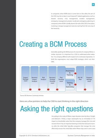 06



                                                  In companies where BCM exists in some form or the other, the aim of
                                                  the CXO must be to take it much beyond IT related applications such as
                                                  disaster   recovery,   crisis     management,   incident   management,
                                                  emergency management, product recall and contingency planning. In
                                                  companies where BCM is totally absent, the role of the CXO is herculean,
                                                  involving a change management exercise starting from the very top of
                                                  the hierarchy.




Creating a BCM Process
                                                  Generally speaking, the BCM process for any kind of company follows a
                                                  similar structure. It is important for a CXO to understand what makes
                                                  her / his company different with respect to its continuity imperatives. In
                                                  brief, the organizations must adapt BCM strategies which suit their
                                                  DNA.




                                                                           Awareness
                                                                                &
                                                                            Training
     Project         Business         Risk      Recovery       Plan                             DR / BC       Program
     Manage           Impact         Analysis   Strategy      Develop                            Plan         Manage
      ment           Analysis                   Develop        ment                                             ment
                                                  ment                      Testing
                                                                               &
                                                                           Exercising



 Source: BCI Business Continuity Institute



Here are a few pointers to help the CXO to start thinking in the right direction



 Asking the right questions
                                                  According to the study of fifteen major disasters done by Rory F. Knight
                                                  and Deborah J. Pretty, a major catastrophe has an immediate 5-11%
                                                  impact on shareholder value. How the company manages the crisis and
                                                  recovers from it has an important bearing on how the stock price recov-
                                                  ers after the initial slide. Typically companies that manage the crisis
                                                  effectively recover the initial slide within fifteen days and in some cases



Copyright © 2010 Omnitech InfoSolutions Ltd.                                      Business Continuity Management in India
 
