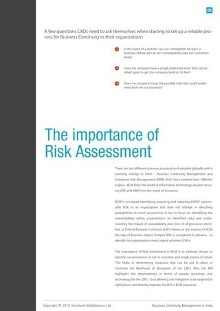 08



A few questions CXOs need to ask themselves when starting to set up a reliable pro-
cess for Business Continuity in their organizations

                                                     In the event of a disaster, can our competitors be back in
                                                     business before we can and consequently take our customers
                                                     away?


                                                     Does my company have a single, dedicated team that can be
                                                     relied upon to get the company back on its feet?


                                                     Does my company know the possible risks that could under-
                                                     mine and ruin our business?




 The importance of
 Risk Assessment
                                               There are two different sciences, practiced and adopted globally, with a
                                               seeming overlap in them - Business Continuity Management and
                                               Enterprise Risk Management (ERM). Both have evolved from different
                                               origins - BCM from the world of Information technology disaster recov-
                                               ery (DR) and ERM from the world of insurance.


                                               BCM is not about identifying, assessing, and reporting EVERY conceiv-
                                               able RISK to an organization and does not indulge in allocating
                                               probabilities to event occurrences. It has to focus on identifying the
                                               vulnerabilities within organizations (to identified risks) and under-
                                               standing the impact of unavailability over time of all processes identi-
                                               fied as Critical Business Functions (CBF). Hence, in the science of BCM,
                                               the step of Business Impact Analysis (BIA) is completed in advance - to
                                               identify the organizations most urgent activities (CBFs).


                                               The importance of Risk Assessment in BCM is to evaluate threats to
                                               identify concentrations of risk to activities and single points of failure.
                                               This helps in determining measures that can be put in place to
                                               minimize the likelihood of disruption of the CBFs. Also, the BIA
                                               highlights the dependencies in terms of people, processes, and
                                               technology for the CBFs - thus allowing risk mitigation to be targeted at
                                               right places and thereby improve the ROI in BCM measures.




Copyright © 2010 Omnitech InfoSolutions Ltd.                               Business Continuity Management in India
 