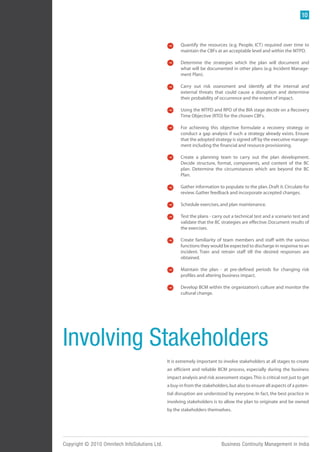 10



                                                      Quantify the resources (e.g. People, ICT) required over time to
                                                      maintain the CBFs at an acceptable level and within the MTPD.

                                                      Determine the strategies which the plan will document and
                                                      what will be documented in other plans (e.g. Incident Manage-
                                                      ment Plan).

                                                      Carry out risk sssessment and identify all the internal and
                                                      external threats that could cause a disruption and determine
                                                      their probability of occurrence and the extent of impact.

                                                      Using the MTPD and RPO of the BIA stage decide on a Recovery
                                                      Time Objective (RTO) for the chosen CBFs.

                                                      For achieving this objective formulate a recovery strategy or
                                                      conduct a gap analysis if such a strategy already exists. Ensure
                                                      that the adopted strategy is signed off by the executive manage-
                                                      ment including the financial and resource provisioning.

                                                      Create a planning team to carry out the plan development.
                                                      Decide structure, format, components, and content of the BC
                                                      plan. Determine the circumstances which are beyond the BC
                                                      Plan.

                                                      Gather information to populate to the plan. Draft it. Circulate for
                                                      review. Gather feedback and incorporate accepted changes.

                                                      Schedule exercises, and plan maintenance.

                                                      Test the plans - carry out a technical test and a scenario test and
                                                      validate that the BC strategies are effective. Document results of
                                                      the exercises.

                                                      Create familiarity of team members and staff with the various
                                                      functions they would be expected to discharge in response to an
                                                      incident. Train and retrain staff till the desired responses are
                                                      obtained.

                                                      Maintain the plan - at pre-defined periods for changing risk
                                                      profiles and altering business impact.

                                                      Develop BCM within the organization’s culture and monitor the
                                                      cultural change.




Involving Stakeholders
                                               It is extremely important to involve stakeholders at all stages to create
                                               an efficient and reliable BCM process, especially during the business
                                               impact analysis and risk assessment stages. This is critical not just to get
                                               a buy-in from the stakeholders, but also to ensure all aspects of a poten-
                                               tial disruption are understood by everyone. In fact, the best practice in
                                               involving stakeholders is to allow the plan to originate and be owned
                                               by the stakeholders themselves.




Copyright © 2010 Omnitech InfoSolutions Ltd.                                Business Continuity Management in India
 