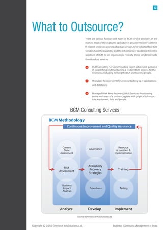 12




What to Outsource?
                                               There are various flavours and types of BCM service providers in the
                                               market. Most of these players specialize in Disaster Recovery (DR) for
                                               IT-related processes and data backup services. Only selected few BCM
                                               vendors have the capability and the infrastructure to address the entire
                                               spectrum of BCM for an organization. Typically, these vendors provide
                                               three kinds of services:


                                                      BCM Consulting Services: Providing expert advice and guidance
                                                      in establishing and maintaining a resilient BCM process for the
                                                      enterprise, including forming the BCP and training people.


                                                      IT Disaster Recovery (IT DR) Services: Backing up IT applications
                                                      and databases.


                                                      Managed Work Area Recovery (WAR) Services: Provisioning
                                                      entire work area of a business, replete with physical infrastruc-
                                                      ture, equipment, data and people.



                                 BCM Consulting Services
              BCM Methodology
                              Continuous Improvement and Quality Assurance




                          Current                                                Resource
                                                  Governance
                           State                                               Acquisition &
                        Assessment                                            Implementation




                                                  Availability
                          Risk
                                                   Recovery                      Training
                       Assessment
                                                  Strategies



                          Business
                           Impact                  Procedures                      Testing
                          Analysis




                        Analyze                  Develop                      Implement

                                       Source: Omnitech InfoSolutions Ltd.


Copyright © 2010 Omnitech InfoSolutions Ltd.                                 Business Continuity Management in India
 