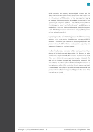 13



                                               Large enterprises with presence across multiple locations and the
                                               ability to dedicate adequate number of people to the BCM function can
                                               do with outsourcing BCM Consulting Services to an expert and relying
                                               on smaller BCM vendors for disaster recovery and backup services. This
                                               applies only to companies that have a mature BCM process and have
                                               the right expertise to work out the finer details of a good BCM process.
                                               However it is a good idea to engage a reputed BCM vendor to periodic
                                               audits of the BCM process and to review if the company’s BCM process
                                               adheres to industry standards.


                                               Large enterprises that cannot effectively answer the BCM preparedness
                                               questions in the earlier section should consider having a good BCM
                                               vendor in a more active role at least in the beginning stages. Once the
                                               process matures, the BCM vendor can be relegated to a supporting role
                                               to augment the areas the enterprise is weak.


                                               Small and medium-sized enterprises feel the need to partner with an
                                               external BCM vendor on more levels. As a CXO deciding on what
                                               aspects of your organization’s BCM to outsource, you need to take stock
                                               of the extent of internal resources your company can dedicate to the
                                               BCM process. Typically in smaller and medium-sized enterprises the
                                               costs of having a full blown in-house BCM team are higher compared to
                                               having it outsourced to a BCM vendor. Just like with large enterprises, it
                                               is a good idea to have a good BCM vendor do the work initially. As the
                                               process matures in the company, parts of the process that can be done
                                               internally can be moved.




Copyright © 2010 Omnitech InfoSolutions Ltd.                               Business Continuity Management in India
 