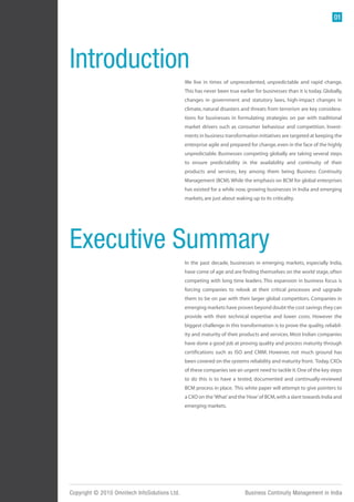 01




Introduction
                                               We live in times of unprecedented, unpredictable and rapid change.
                                               This has never been true earlier for businesses than it is today. Globally,
                                               changes in government and statutory laws, high-impact changes in
                                               climate, natural disasters and threats from terrorism are key considera-
                                               tions for businesses in formulating strategies on par with traditional
                                               market drivers such as consumer behaviour and competition. Invest-
                                               ments in business transformation initiatives are targeted at keeping the
                                               enterprise agile and prepared for change, even in the face of the highly
                                               unpredictable. Businesses competing globally are taking several steps
                                               to ensure predictability in the availability and continuity of their
                                               products and services, key among them being Business Continuity
                                               Management (BCM). While the emphasis on BCM for global enterprises
                                               has existed for a while now, growing businesses in India and emerging
                                               markets, are just about waking up to its criticality.




Executive Summary
                                               In the past decade, businesses in emerging markets, especially India,
                                               have come of age and are finding themselves on the world stage, often
                                               competing with long time leaders. This expansion in business focus is
                                               forcing companies to relook at their critical processes and upgrade
                                               them to be on par with their larger global competitors. Companies in
                                               emerging markets have proven beyond doubt the cost savings they can
                                               provide with their technical expertise and lower costs. However the
                                               biggest challenge in this transformation is to prove the quality, reliabil-
                                               ity and maturity of their products and services. Most Indian companies
                                               have done a good job at proving quality and process maturity through
                                               certifications such as ISO and CMM. However, not much ground has
                                               been covered on the systems reliability and maturity front. Today, CXOs
                                               of these companies see an urgent need to tackle it. One of the key steps
                                               to do this is to have a tested, documented and continually-reviewed
                                               BCM process in place. This white paper will attempt to give pointers to
                                               a CXO on the ‘What’ and the ‘How’ of BCM, with a slant towards India and
                                               emerging markets.




Copyright © 2010 Omnitech InfoSolutions Ltd.                                Business Continuity Management in India
 