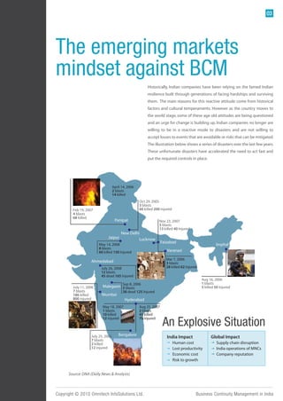 03




The emerging markets
mindset against BCM
                                                         Historically, Indian companies have been relying on the famed Indian
                                                         resilience built through generations of facing hardships and surviving
                                                         them. The main reasons for this reactive attitude come from historical
                                                         factors and cultural temperaments. However as the country moves to
                                                         the world stage, some of these age old attitudes are being questioned
                                                         and an urge for change is building up. Indian companies no longer are
                                                         willing to be in a reactive mode to disasters and are not willing to
                                                         accept losses to events that are avoidable or risks that can be mitigated.
                                                         The illustration below shows a series of disasters over the last few years.
                                                         These unfortunate disasters have accelerated the need to act fast and
                                                         put the required controls in place.




                                   April 14, 2006
                                   2 blasts
                                   14 killed
                                                    Oct 29, 2005
                                                    3 blasts
        Feb 19, 2007                                60 killed 200 injured
        4 blasts
        68 killed
                                    Panipat                     Nov 23, 2007
                                                                5 blasts
                                                                13 killed 40 Injured
                                        New Delhi
                              Jaipur             Lucknow
                                                                 Faizabad
                        May 14, 2008                                                                 Imphal
                        8 blasts
                        60 killed 150 Injured                        Varanasi

                                                                     Mar 7, 2006
                   Ahmedabad                                         3 blasts
                         July 26, 2008                               28 killed 62 Injured
                         12 blasts
                         45 dead 165 Injured
                                                                                            Aug 16, 2006
                                         Sep 8, 2006                                        1 blasts
        July 11, 2006     Malegaon 3 blasts                                                 5 killed 50 Injured
        7 blasts                         38 dead 125 Injured
        186 killed       Mumbai
        800 injured                        Hyderabad
                          May 18, 2007              Aug 25, 2007
                          1 blasts                  2 blasts
                          10 killed                 43 killed    The paradigm shift in awareness of BCM is evident in

                                                                  An Explosive Situation
                          12 injured                70 injured   the BCM awareness graph that shows the sharp
                                                                   increase in awareness coinciding with the increased
                                                                   spate of terrorist attacks. More companies across
                                       Bangalore                   various verticals realize the benefits of a good BCM
                   July 25, 2008                                      India Impact              Global Impact
                                                                   process compared to a decade ago. The awareness is
                   7 blasts
                   2 killed                                              Human cost as the threat from internal and
                                                                   bound to increase               Supply chain disruption
                   12 injured
                                                                   external disasters rise every year. operations of MNCs
                                                                         Lost productivity         India
                                                                         Economic cost             Company reputation
                                                                         Risk to growth


      Source: DNA (Daily News & Analysis)



Copyright © 2010 Omnitech InfoSolutions Ltd.                                            Business Continuity Management in India
 