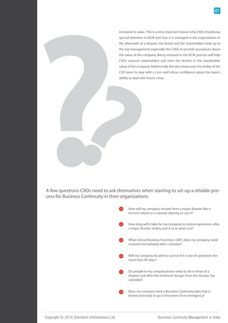 07



                                               increased in value. This is a very important reason why CXOs should pay
                                               special attention to BCM and how it is managed in the organization. In
                                               the aftermath of a disaster, the board and the shareholders look up to
                                               the top management, especially the CXOs to provide assurances about
                                               the value of the company. Being involved in the BCM process will help
                                               CXOs reassure stakeholders and stem the decline in the shareholder
                                               value of the company. Additionally, this also showcases the ability of the
                                               CXO team to deal with a crisis and infuse confidence about the team’s
                                               ability to deal with future crises.




A few questions CXOs need to ask themselves when starting to set up a reliable pro-
cess for Business Continuity in their organizations

                                                      How will my company recover from a major disaster like a
                                                      terrorist attack or a natural calamity, or can it?


                                                      How long will it take for my company to restore operations after
                                                      a major disaster strikes, and if so at what cost?


                                                      What Critical Business Functions (CBF) does my company need
                                                      restored immediately after a disaster?


                                                      Will my company be able to survive if it is out of operations for
                                                      more than XX days?


                                                      Do people in my company know what to do in times of a
                                                      disaster and after the imminent danger from the disaster has
                                                      subsided?


                                                      Does my company have a Business Continuity plan that is
                                                      tested and ready to go in the event of an emergency?




Copyright © 2010 Omnitech InfoSolutions Ltd.                                Business Continuity Management in India
 