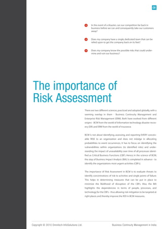 08




                                                     In the event of a disaster, can our competitors be back in
                                                     business before we can and consequently take our customers
                                                     away?


                                                     Does my company have a single, dedicated team that can be
                                                     relied upon to get the company back on its feet?


                                                     Does my company know the possible risks that could under-
                                                     mine and ruin our business?




 The importance of
 Risk Assessment
                                               There are two different sciences, practiced and adopted globally, with a
                                               seeming overlap in them - Business Continuity Management and
                                               Enterprise Risk Management (ERM). Both have evolved from different
                                               origins - BCM from the world of Information technology disaster recov-
                                               ery (DR) and ERM from the world of insurance.


                                               BCM is not about identifying, assessing, and reporting EVERY conceiv-
                                               able RISK to an organization and does not indulge in allocating
                                               probabilities to event occurrences. It has to focus on identifying the
                                               vulnerabilities within organizations (to identified risks) and under-
                                               standing the impact of unavailability over time of all processes identi-
                                               fied as Critical Business Functions (CBF). Hence, in the science of BCM,
                                               the step of Business Impact Analysis (BIA) is completed in advance - to
                                               identify the organizations most urgent activities (CBFs).


                                               The importance of Risk Assessment in BCM is to evaluate threats to
                                               identify concentrations of risk to activities and single points of failure.
                                               This helps in determining measures that can be put in place to
                                               minimize the likelihood of disruption of the CBFs. Also, the BIA
                                               highlights the dependencies in terms of people, processes, and
                                               technology for the CBFs - thus allowing risk mitigation to be targeted at
                                               right places and thereby improve the ROI in BCM measures.




Copyright © 2010 Omnitech InfoSolutions Ltd.                               Business Continuity Management in India
 