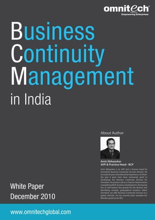 Business
Continuity
Management
in India
                         About Author




                         Amit Abhyankar
                         AVP & Practice Head - BCP
                         Amit Abhyankar is an AVP and a Practice Head for
                         Omnitech’s Business Continuity Services division. He
                         has total 20 years of professional experience, of which,
                         the past 4 years have been exclusively spent in
                         developing the Business Continuity Services for
                         Omnitech. His present role as a Practice Head involves

White Paper              evangelizing BCM, business development, driving top
                         line as well bottom line growth for the division and
                         identifying strategic geographical locations where


December 2010
                         Omnitech can o er Business Continuity Services to a
                         global clientele. He has recently been awarded the
                         Member grade by the BCI.




www.omnitechglobal.com
 