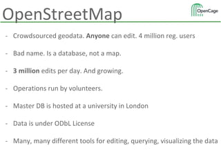 OpenStreetMap
- Crowdsourced geodata. Anyone can edit. 4 million reg. users
- Bad name. Is a database, not a map.
- 3 million edits per day. And growing.
- Operations run by volunteers.
- Master DB is hosted at a university in London
- Data is under ODbL License
- Many, many different tools for editing, querying, visualizing the data
 