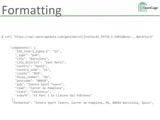 Formatting
$ curl ‘https://api.opencagedata.com/geocode/v1/json?q=41.39778,2.19011&key=...&pretty=1’
"components": {
"ISO_3166-1_alpha-2": "ES",
"_type": "pub",
"city": "Barcelona",
"city_district": "Sant Martí",
"country": "Spain",
"country_code": "es",
"county": "BCN",
"house_number": "96",
"postcode": "08018",
"pub": "Sonora Sport Tavern",
"road": "Carrer de Pamplona",
"state": "Catalonia",
"suburb": "el Parc i la Llacuna del Poblenou"
},
"formatted": "Sonora Sport Tavern, Carrer de Pamplona, 96, 08018 Barcelona, Spain",
 