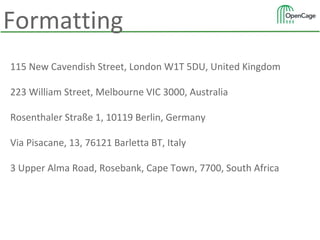 115 New Cavendish Street, London W1T 5DU, United Kingdom
223 William Street, Melbourne VIC 3000, Australia
Rosenthaler Straße 1, 10119 Berlin, Germany
Via Pisacane, 13, 76121 Barletta BT, Italy
3 Upper Alma Road, Rosebank, Cape Town, 7700, South Africa
Formatting
 