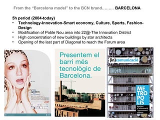 From the “Barcelona model” to the BCN brand……… BARCELONA

5h period (2004-today)
• Technology-Innovation-Smart economy, Culture, Sports, Fashion-
   Design
• Modification of Poble Nou area into 22@-The Innovation District
• High concentration of new buildings by star architects
• Opening of the last part of Diagonal to reach the Forum area
 