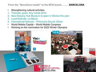 From the “Barcelona model” to the BCN brand……… BARCELONA

•    Strengthening cultural activities
1.   Thematic years: Any Cerdá 2010
2.   New Disseny Hub Museum to open in Glories this year
3.   Local festivals- La Merce
4.   International festivals – Primavera Sound, Sónar
•    World Mobile Capital – World Mobile Congress
•    Working on the nomination for 2022 Winter Olympics
 