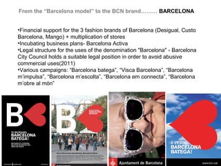 From the “Barcelona model” to the BCN brand……… BARCELONA


•Financial support for the 3 fashion brands of Barcelona (Desigual, Custo
Barcelona, Mango) + multiplication of stores
•Incubating business plans- Barcelona Activa
•Legal structure for the uses of the denomination "Barcelona" - Barcelona
City Council holds a suitable legal position in order to avoid abusive
commercial uses(2011)
•Various campaigns: “Barcelona batega”, “Visca Barcelona”, “Barcelona
m’impulsa”, “Barcelona m’escolta”, “Barcelona em connecta”, “Barcelona
m’obre al món”
 