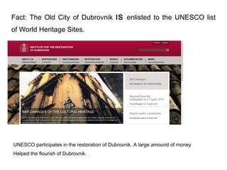 Fact: The Old City of Dubrovnik IS enlisted to the UNESCO list
of World Heritage Sites.




UNESCO participates in the restoration of Dubrovnik. A large amound of money
Helped the flourish of Dubrovnik.
 