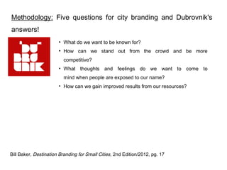 Methodology: Five questions for city branding and Dubrovnik's
answers!
                       ●
                           What do we want to be known for?
                       ●
                           How can we stand out from the crowd and be more
                           competitive?
                       ●
                           What thoughts and feelings do we want to come to
                           mind when people are exposed to our name?
                       ●
                           How can we gain improved results from our resources?




Bill Baker, Destination Branding for Small Cities, 2nd Edition/2012, pg. 17
 
