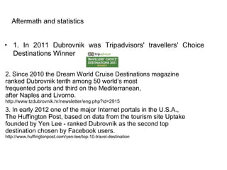 Aftermath and statistics


• 1. In 2011 Dubrovnik was Tripadvisors' travellers' Choice
  Destinations Winner

2. Since 2010 the Dream World Cruise Destinations magazine
ranked Dubrovnik tenth among 50 world’s most
frequented ports and third on the Mediterranean,
after Naples and Livorno.
http://www.tzdubrovnik.hr/newsletter/eng.php?id=2915
3. In early 2012 one of the major Internet portals in the U.S.A.,
The Huffington Post, based on data from the tourism site Uptake
founded by Yen Lee - ranked Dubrovnik as the second top
destination chosen by Facebook users.
http://www.huffingtonpost.com/yen-lee/top-10-travel-destination
 