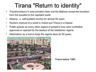 Tirana "Return to identity"

    Transformations in post-socialist cities and the Balkans reveal the transition
    from the socialist to the capitalist world

    Albania : a self-isolated country for almost 50 years.

    Hoxha's mistrust of a world in motion put Tirana in a freezer

    Public spaces as every other aspect of people's lives were controlled,
    approved or rejected by the leaders of the totalitarian regime.

    Nationalism as a tool to keep the regime alive for 50 years.




                                                Tirana before 1990
 
