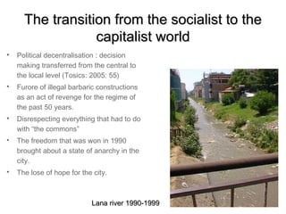 The transition from the socialist to the
                  capitalist world

    Political decentralisation : decision
    making transferred from the central to
    the local level (Tosics: 2005: 55)

    Furore of illegal barbaric constructions
    as an act of revenge for the regime of
    the past 50 years.

    Disrespecting everything that had to do
    with “the commons”

    The freedom that was won in 1990
    brought about a state of anarchy in the
    city.

    The lose of hope for the city.



                            Lana river 1990-1999
 