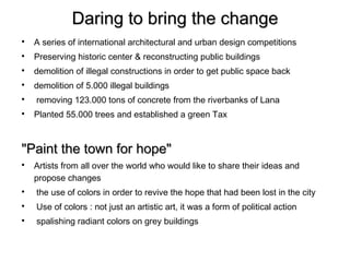 Daring to bring the change

    A series of international architectural and urban design competitions

    Preserving historic center & reconstructing public buildings

    demolition of illegal constructions in order to get public space back

    demolition of 5.000 illegal buildings

    removing 123.000 tons of concrete from the riverbanks of Lana

    Planted 55.000 trees and established a green Tax



"Paint the town for hope"

    Artists from all over the world who would like to share their ideas and
    propose changes

    the use of colors in order to revive the hope that had been lost in the city

    Use of colors : not just an artistic art, it was a form of political action

    spalishing radiant colors on grey buildings
 