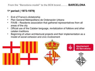 From the “Barcelona model” to the BCN brand……… BARCELONA

1st period ( 1973-1979)

•   End of Franco’s dictatorship
•   Plan General Metropolitano de Ordenación Urbana
•   FAVB – Residents association that gathered representatives from all
    areas of the city
•   Official use of the Catalan language, revitalization of folklore and other
    catalan traditions
•   Beginning of urban architectural projects and their implementation as a
    model of social cohesion and civic involvement
 