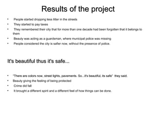 Results of the project

    People started dropping less litter in the streets

    They started to pay taxes

     They remembered their city that for more than one decade had been forgotten that it belongs to
    them

    Beauty was acting as a guardsman, where municipal police was missing

    People considered the city is safier now, without the presence of police.




It's beautiful thus it's safe...


    “There are colors now, street lights, pavements. So...it's beautiful, its safe” they said.

    Beauty giving the feeling of being protected

    Crime did fall

    It brought a different spirit and a different feel of how things can be done.
 