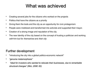 What was achieved


    Creating several jobs for the citizens who worked on the projects

    Politics that have the citizens as a priority

    Giving them the tools and the city as an opportunity for civic protagonism

    People were mobilized and transformed into activists and supported their mayor.

    Creation of a strong image and reputation of the city

    The new identity of the city based on the concept of trusting a politician and working
    with him but for themselves and their city




Further development

    "introducing the city into a global politico-economic network"

    “genuine metamorphosis”

     “ideal for investors who wanted to relocate their businesses, due to remarkable
    structural changes” (Mici, 2006: 83)
 