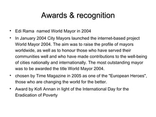 Awards & recognition

    Edi Rama named World Mayor in 2004

    In January 2004 City Mayors launched the internet-based project
    World Mayor 2004. The aim was to raise the profile of mayors
    worldwide, as well as to honour those who have served their
    communities well and who have made contributions to the well-being
    of cities nationally and internationally. The most outstanding mayor
    was to be awarded the title World Mayor 2004.

    chosen by Time Magazine in 2005 as one of the "European Heroes",
    those who are changing the world for the better.

    Award by Kofi Annan in light of the International Day for the
    Eradication of Poverty
 