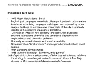 From the “Barcelona model” to the BCN brand……… BARCELONA


2nd period ( 1979-1986)

•   1979 Mayor Narcis Serra i Serra
•   Beginning of campaigns to motivate citizen participation in urban matters
•   A series of advertising campaigns and slogas , accompanied by urban
    images, buildings or representative monuments of the city -> gradually
    inserted in the collective imaginary of Barcelona
• Definition of “Areas of new centrality” project by Joan Busquets:
    solutions to problems of diverse land use,disuse of spaces within
    neighborhoods and circulation problems
• Gradually increased interconnection and accesibility
• Decentralization- “local urbanism” and neighborhood cultural and social
    centres
• 1984 Barcelona Olympic Office
• 1985 launch of campaign “Barcelona, més que mai”
“a B of optimistic colors, mediterranean, of Miró, that will unite and reinforce
    the strategy to raise the spirit and enthusiasm of citizens”- Toni Puig
    -Asesor de Comunicación del Ayuntamiento de Barcelona
 