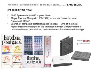 From the “Barcelona model” to the BCN brand……… BARCELONA

3rd period (1986-1992)

•   1986 Spain enters the European Union
•   Mayor Pasqual Maragall (1982-1997) -> Introduction of the term
    “Barcelona Model”
•   Launch of campaign “Barcelona posa’t guapa” – One of the most
    representative campaigns of the “Barcelona model” : improvement of
    urban landscape (renovations, restorations etc) & architectural heritage
 