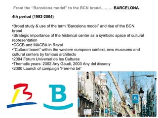 From the “Barcelona model” to the BCN brand……… BARCELONA

4th period (1992-2004)

•Broad study & use of the term “Barcelona model” and rise of the BCN
brand
•Strategic importance of the historical center as a symbolic space of cultural
representation
•CCCB and MACBA in Raval
•“Cultural boom” within the western european context, new museums and
cultural centers by famous architects
•2004 Fórum Universal de les Cultures
•Thematic years: 2002 Any Gaudi, 2003 Any del disseny
•2000 Launch of campaign “Fem-ho bé”
 
