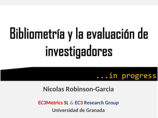 Bibliometría y la evaluación de
investigadores
Nicolas Robinson-Garcia
EC3Metrics SL & EC3 Research Group
Universidad de Granada
...in progress
 