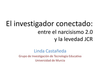 El investigador conectado:
entre el narcisismo 2.0
y la levedad JCR
Linda Castañeda
Grupo de Investigación de Tecnología Educativa
Universidad de Murcia

 