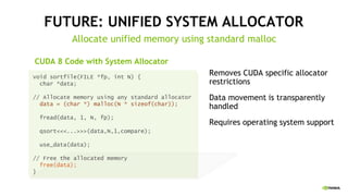 FUTURE: UNIFIED SYSTEM ALLOCATOR
Allocate unified memory using standard malloc
Removes CUDA specific allocator
restrictions
Data movement is transparently
handled
Requires operating system support
void sortfile(FILE *fp, int N) {
char *data;
// Allocate memory using any standard allocator
data = (char *) malloc(N * sizeof(char));
fread(data, 1, N, fp);
qsort<<<...>>>(data,N,1,compare);
use_data(data);
// Free the allocated memory
free(data);
}
CUDA 8 Code with System Allocator
 