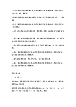 7. 设计一篇议论文的阅读教学详案，运用多媒体进行微格/整体教学，师生共同评议。
ＫＫＢＩ（宝贞／爱圆组）
8. 根据应用文的特点和教材编选的原则，评析华小五/六年级课本中的应用文。（没有
做到）
9. 设计一篇应用文的阅读教学详案，运用多媒体进行微格/整体教学，师生共同评议。
（没有做到）
10.如何让学生领会古诗/现代诗的意境，理解其中心思想。（放自己三人组做的“脸”）
11.设计一篇古诗/新诗的阅读教学详案，运用多媒体进行微格/整体教学，师生共同评
议。(放各组自己的教学活动／微格教学)
12.师生共同探讨记叙文与故事的区别：角色、情节及教育意义。（放各自三人组的功
课）
13.设计一篇故事的阅读教学详案，运用多媒体进行微格/整体教学，师生共同评议。
(放各组自己的教学活动／微格教学)
14.进行戏剧的微格教学，师生共同评议。（放各组自己的呈堂）
15.设计一篇谜语的阅读教学详案，运用多媒体进行微格/整体教学，师生共同评议。
(放各组自己的教学活动／微格教学)
各组＝五人组
＊＊ISL ２＆３：
如果在 ISL ２放各组自己的教学活动／微格教学)，那么 ISL ３就放ＫＫＢＩ（爱玲组／
秀雅组）。以此类推～～
请同学们自己注意注意，尽早完成自己该做的ＩＳＬ／ＴＵＴＯＲＩＡｌ。。。。并
把ＳＯＦＴＣＯＰＹ交给ＢＣＮ３１０７的负责人。谢谢
 