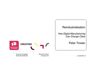 Reindustrialisation 
! 
How Digital Manufacturing 
Can Change Cities! 
" 
Peter Troxler" 
p.troxler@hr.nl" 
University of Applied 
Sciences Rotterdam" 
Research Centre" 
Creating 010" 
 