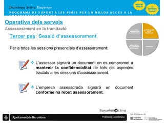 PROGRAMA DE SUPORT A LES PIMES  PER UN MILLOR ACCÉS A LA CONTRACTACIÓ PÚBLICA Operativa dels serveis Assessorament en la tramitació Tercer pas : Sessió d’assessorament Per a totes les sessions presencials d’assessorament: L’assessor signarà un document on es compromet a  mantenir la confidencialitat  de tots els aspectes tractats a les sessions d’assessorament. L’empresa assessorada signarà un document  conforme ha rebut assessorament . FORMACIÓ   IMPULS DE LA COL·LABORACIÓ EMPRESARIAL VIGILÀNCIA I IDENTIFICACIÓ D’OPORTUNITATS ASSESSORAMENT  EN LA TRAMITACIÓ 