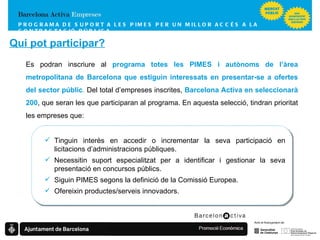 Es podran inscriure al  programa totes les PIMES i autònoms de l’àrea metropolitana de Barcelona que estiguin interessats en presentar-se a ofertes del sector públic .  Del total d’empreses inscrites,  Barcelona Activa en seleccionarà 200 , que seran les que participaran al programa. En aquesta selecció, tindran prioritat les empreses que: PROGRAMA DE SUPORT A LES PIMES  PER UN MILLOR ACCÉS A LA CONTRACTACIÓ PÚBLICA Tinguin interès en accedir o incrementar la seva participació en licitacions d’administracions públiques. Necessitin suport especialitzat per a identificar i gestionar la seva presentació en concursos públics. Siguin PIMES segons la definició de la Comissió Europea. Ofereixin productes/serveis innovadors. Qui pot participar? 