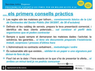 PROGRAMA DE SUPORT A LES PIMES  PER UN MILLOR ACCÉS A LA CONTRACTACIÓ PÚBLICA ... els primers consells pràctics L’Administració no contracta verbalment...  metodologia i ordre És subsanable allò que existeix...  oblidar-te un paper o una signatura pot deixar-te fora de joc Les regles són les mateixes per tothom...  coneixements bàsics de la Llei de Contractes del Sector Públic (llei 30/2007, de 30 d’octubre) Sempre o quasi sempre et demanaran les mateixes dades: l’activitat, la solvència, les garanties...  si tens els documents preparats t’estalviaràs treball, sorpreses i presses d'última hora Fixa’t bé en la data i l’hora exacta en la que s’ha de presentar la oferta...  si arribes un minut tard ja no podràs concursar Defineix el teu catàleg de serveis, prepara la teva presentació comercial, i identifica els teus clients potencials...  cal conèixer el perfil dels organismes que et poden contractar 