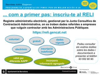 PROGRAMA DE SUPORT A LES PIMES  PER UN MILLOR ACCÉS A LA CONTRACTACIÓ PÚBLICA ... com a primer pas: inscriu-te al RELI Registre administratiu electrònic, gestionat per la Junta Consultiva de Contractació Administrativa, on es troben dades referides a empreses que vulguin contractar amb les Administracions Públiques https://reli.gencat.net voluntari gratuït electrònic inscripció indefinida dades vigents vàlid per diferents AAPP incorpora informació agregada Podeu consultar els vostres dubtes sobre les dades i documentació a presentar al telèfon 93 552 80 90. 