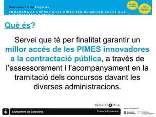 Què és ? Servei que té per finalitat garantir un  millor accés de les PIMES innovadores a la contractació pública , a través de l’assessorament i l’acompanyament en la tramitació dels concursos davant les diverses administracions. PROGRAMA DE SUPORT A LES PIMES  PER UN MILLOR ACCÉS A LA CONTRACTACIÓ PÚBLICA 
