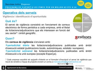 PROGRAMA DE SUPORT A LES PIMES  PER UN MILLOR ACCÉS A LA CONTRACTACIÓ PÚBLICA Operativa dels serveis Vigilància i identificació d’oportunitats Quan? Els  correus de vigilància  s’enviaran amb: periodicitat diària  les licitacions/adjudicacions publicades amb àmbit d’execució estatal (publicacions locals, autonòmiques, estatals i europees). periodicitat setmanal  les licitacions/adjudicacions publicades amb àmbit d’execució a la unió europea (excepte Espanya). * Cada empresa escollirà els epígrafs d’interès en el formulari d’inscripció al servei de vigilància que haurà de remetre a l’equip de projecte enviant un correu a  [email_address] Què és? El servei de vigilància consistirà en l’enviament de correus electrònics de forma periòdica a cada empresa, amb el llistat de licitacions/adjudicacions que els interessen en funció del seu sector* i àmbit geogràfic. FORMACIÓ   IMPULS DE LA COL·LABORACIÓ EMPRESARIAL VIGILÀNCIA I IDENTIFICACIÓ D’OPORTUNITATS ASSESSORAMENT  EN LA TRAMITACIÓ 