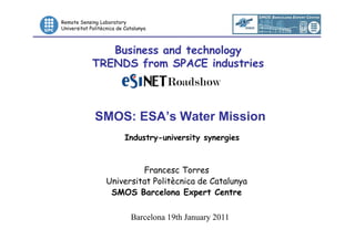 Remote Sensing Laboratory
Universitat Politècnica de Catalunya



                Business and technology
             TRENDS from SPACE industries



              SMOS: ESA’s Water Mission
                           Industry-university synergies



                            Francesc Torres
                   Universitat Politècnica de Catalunya
                    SMOS Barcelona Expert Centre

                             Barcelona 19th January 2011
                                                           1/10
 