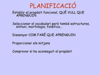 PLANIFICACIÓ
Establir el propòsit funcional, QUÈ VULL QUE
APRENGUIN
Seleccionar el vocabulari però també estructures,
sintaxi, morfologia, fonètica...
Dissenyar COM FARÈ QUE APRENGUIN
Proporcionar els mitjans
Comprovar si he aconseguit el propòsit
 