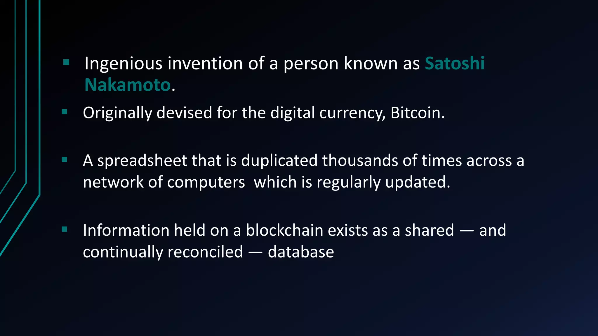  Ingenious invention of a person known as Satoshi
Nakamoto.
 A spreadsheet that is duplicated thousands of times across a
network of computers which is regularly updated.
 Originally devised for the digital currency, Bitcoin.
 Information held on a blockchain exists as a shared — and
continually reconciled — database
 
