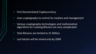  First Decentralized Cryptocurrency
Uses cryptography to control its creation and management
Various cryptography technologies and mathematical
algorithms for creating Bitcoins are very complicated
Total Bitcoins are limited to 21 Million
Last bitcoin will be mined only by 2040