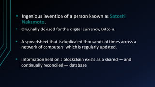  Ingenious invention of a person known as Satoshi
Nakamoto.
A spreadsheet that is duplicated thousands of times across a
network of computers which is regularly updated.
Originally devised for the digital currency, Bitcoin.
Information held on a blockchain exists as a shared — and
continually reconciled — database