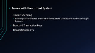  Issues with the current System
• Double Spending
• Fake digital certificates are used to initiate fake transactions without enough
balance
• Standard Transaction Fees
• Transaction Delays