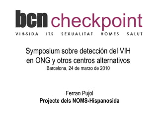 bcn checkpoint
V I H-S I D A     ITS   SEXUALITAT         HOMES   SALUT



     Symposium sobre detección del VIH
     en ONG y otros centros alternativos
                  Barcelona, 24 de marzo de 2010



                           Ferran Pujol
                Projecte dels NOMS-Hispanosida
 